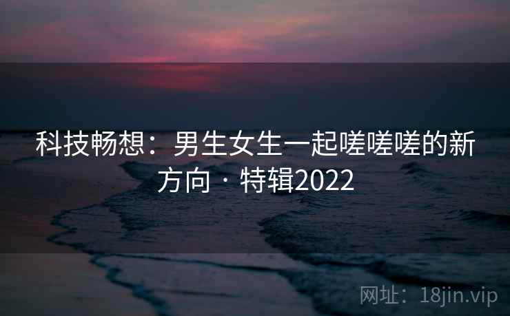 科技畅想:男生女生一起嗟嗟嗟的新方向 · 特辑2022 第1张 科技畅想:男生女生一起嗟嗟嗟的新方向 · 特辑2022 第1张