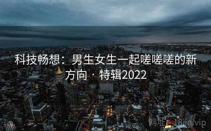 科技畅想:男生女生一起嗟嗟嗟的新方向 · 特辑2022 第2张 科技畅想:男生女生一起嗟嗟嗟的新方向 · 特辑2022 第2张