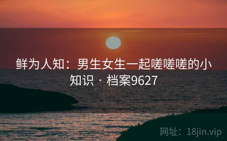 鲜为人知:男生女生一起嗟嗟嗟的小知识 · 档案9627 第1张 鲜为人知:男生女生一起嗟嗟嗟的小知识 · 档案9627 第1张