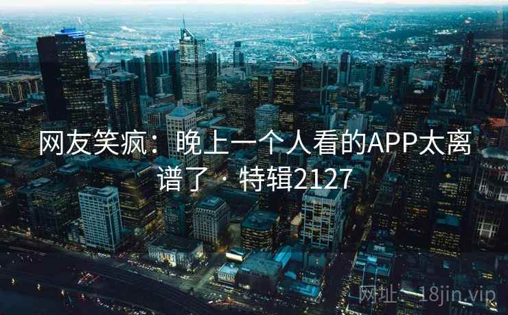 网友笑疯：晚上一个人看的APP太离谱了 · 特辑2127  第2张