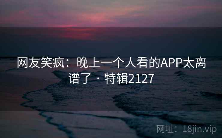 网友笑疯：晚上一个人看的APP太离谱了 · 特辑2127  第1张