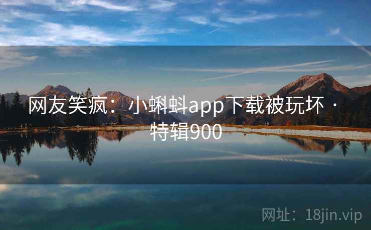 网友笑疯：小蝌蚪app下载被玩坏 · 特辑900