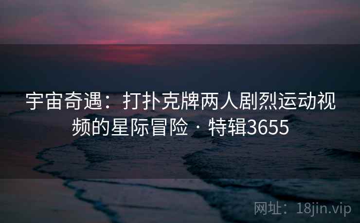 宇宙奇遇：打扑克牌两人剧烈运动视频的星际冒险 · 特辑3655  第2张